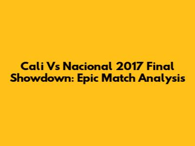 Cali Vs Nacional 2017 Final Showdown: Epic Match Analysis