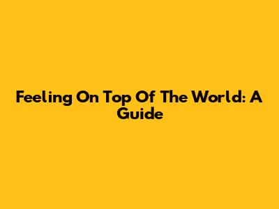 Feeling On Top Of The World: A Guide