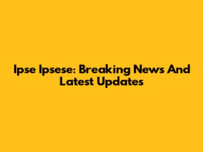 Ipse Ipsese: Breaking News And Latest Updates