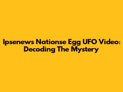 Ipsenews Nationse Egg UFO Video: Decoding The Mystery