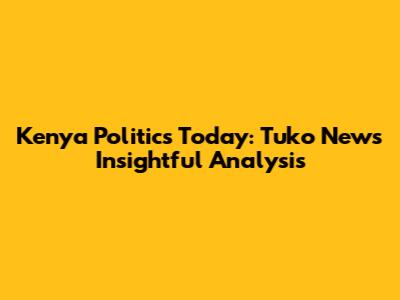 Kenya Politics Today: Tuko News' Insightful Analysis