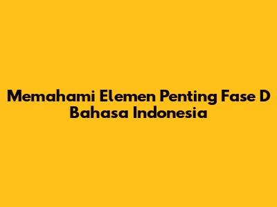 Memahami Elemen Penting Fase D Bahasa Indonesia