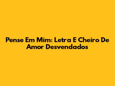 Pense Em Mim: Letra E Cheiro De Amor Desvendados