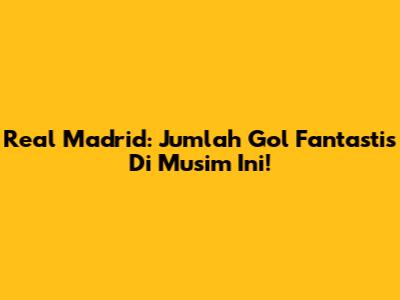 Real Madrid: Jumlah Gol Fantastis Di Musim Ini!