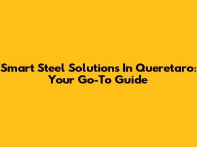 Smart Steel Solutions In Queretaro: Your Go-To Guide