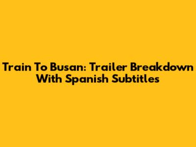 Train To Busan: Trailer Breakdown With Spanish Subtitles
