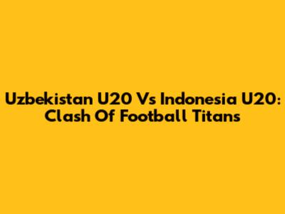 Uzbekistan U20 Vs Indonesia U20: Clash Of Football Titans