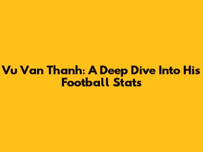Vu Van Thanh: A Deep Dive Into His Football Stats