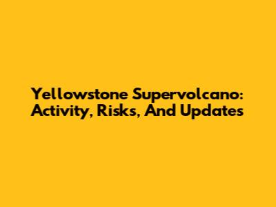 Yellowstone Supervolcano: Activity, Risks, And Updates